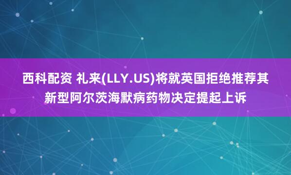 西科配资 礼来(LLY.US)将就英国拒绝推荐其新型阿尔茨海默病药物决定提起上诉