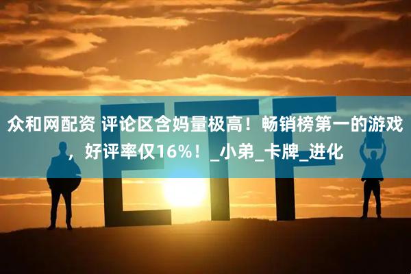 众和网配资 评论区含妈量极高！畅销榜第一的游戏，好评率仅16%！_小弟_卡牌_进化