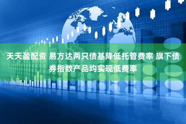 天天盈配资 易方达两只债基降低托管费率 旗下债券指数产品均实现低费率