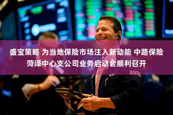 盛宝策略 为当地保险市场注入新动能 中路保险菏泽中心支公司业务启动会顺利召开