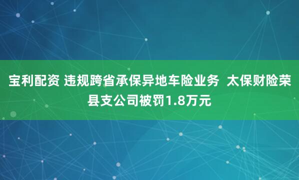 宝利配资 违规跨省承保异地车险业务  太保财险荣县支公司被罚1.8万元