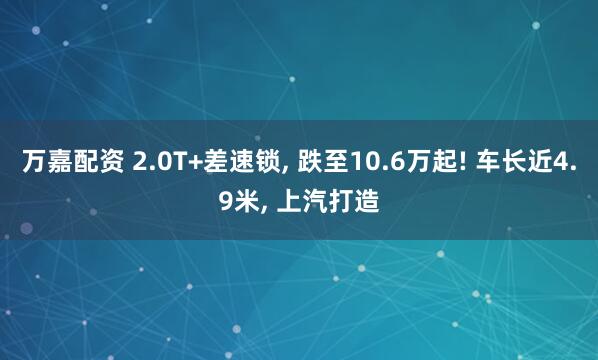 万嘉配资 2.0T+差速锁, 跌至10.6万起! 车长近4.9米, 上汽打造