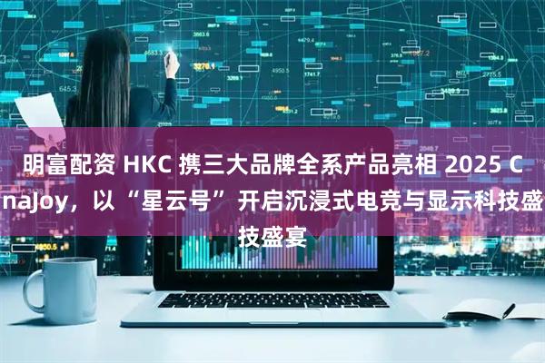 明富配资 HKC 携三大品牌全系产品亮相 2025 ChinaJoy，以 “星云号” 开启沉浸式电竞与显示科技盛宴