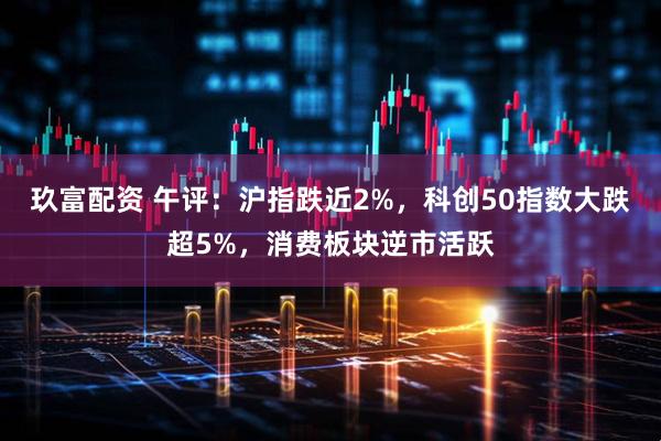 玖富配资 午评：沪指跌近2%，科创50指数大跌超5%，消费板块逆市活跃
