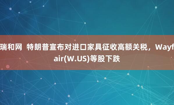 瑞和网  特朗普宣布对进口家具征收高额关税，Wayfair(W.US)等股下跌