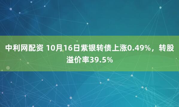 中利网配资 10月16日紫银转债上涨0.49%，转股溢价率39.5%