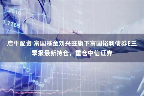 启牛配资 富国基金刘兴旺旗下富国裕利债券E三季报最新持仓，重仓中信证券
