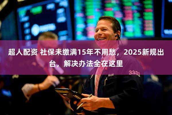 超人配资 社保未缴满15年不用愁，2025新规出台，解决办法全在这里
