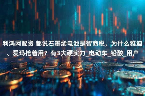 利鸿网配资 都说石墨烯电池是智商税，为什么雅迪、爱玛抢着用？有3大硬实力_电动车_铅酸_用户
