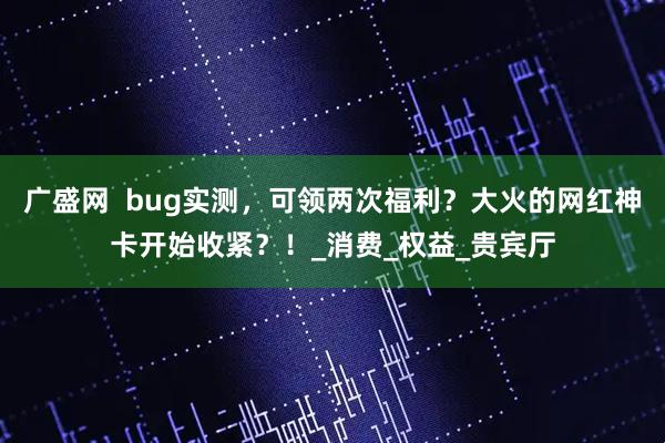 广盛网  bug实测，可领两次福利？大火的网红神卡开始收紧？！_消费_权益_贵宾厅