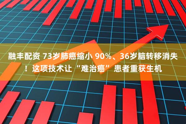 融丰配资 73岁肺癌缩小 90%、36岁脑转移消失！这项技术让 “难治癌” 患者重获生机