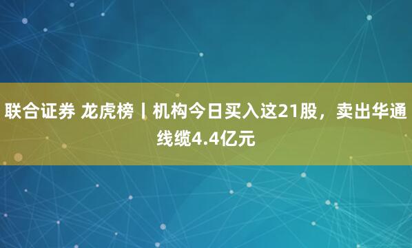 联合证券 龙虎榜丨机构今日买入这21股，卖出华通线缆4.4亿元