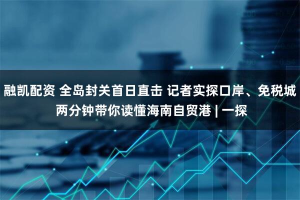 融凯配资 全岛封关首日直击 记者实探口岸、免税城 两分钟带你读懂海南自贸港 | 一探