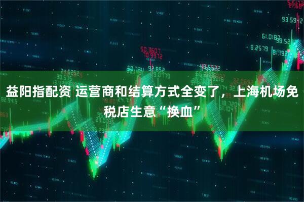 益阳指配资 运营商和结算方式全变了，上海机场免税店生意“换血”