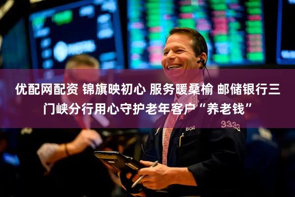 优配网配资 锦旗映初心 服务暖桑榆 邮储银行三门峡分行用心守护老年客户“养老钱”